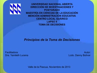 UNIVERSIDAD NACIONAL ABIERTA
DIRECCIÓN DE INVESTIGACIONES Y
POSTGRADO
MAESTRÍA EN CIENCIAS DE LA EDUCACIÓN
MENCIÓN ADMINISTRACIÓN EDUCATIVA
CENTRO LOCAL GUÁRICO
LAPSO II
TOMA DE DECISIONES

Principios de la Toma de Decisiones

Facilitadora:
Dra. Yamileth Lucena

Autor:
Lcdo. Danny Bolívar

Valle de la Pascua, Noviembre de 2013

 