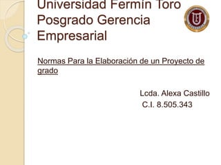 Universidad Fermín Toro
Posgrado Gerencia
Empresarial
Normas Para la Elaboración de un Proyecto de
grado
Lcda. Alexa Castillo
C.I. 8.505.343
 