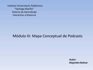 Instituto Universitario Politécnico
        “Santiago Mariño”
     Sistema de Aprendizaje
      Interactivo a Distancia




     Módulo III: Mapa Conceptual de Podcasts




                                      Autor:
                                      Alejandro Bolívar
 