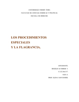 UNIVERSIDAD FERMIN TORO.
FACULTAD DE CIENCIAS JURIDICAS Y POLITICAS.
ESCUELA DE DERECHO.
LOS PROCEDIMIENTOS
ESPECIALES
Y LA FLAGRANCIA.
ESTUDIANTE.
ROGELIS B. FERRER T.
C.I.22.266.517.
SAIA A.
PROF. ELENA SANTANDER.
 