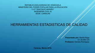 REPÚBLICA BOLIVARIANA DE VENEZUELA
MINISTERIO DEL PODER POPULAR PARA LA EDUCACIÓN
I.U.P “SANTIAGO MARIÑO”
INGENIERÍA CIVIL 42
SEDE- CARACAS
Presentado por: Ranfid Raga
CI: 25.359.123
Profesora: Daniela Rodríguez
Caracas, Marzo 2018.
HERRAMIENTAS ESTADISTICAS DE CALIDAD
 