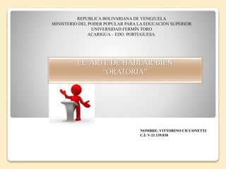 REPUBLICA BOLIVARIANA DE VENEZUELA
MINISTERIO DEL PODER POPULAR PARA LA EDUCACIÓN SUPERIOR
UNIVERSIDAD FERMÍN TORO
ACARIGUA – EDO. PORTUGUESA.
EL ARTE DE HABLAR BIEN
“ORATORIA”
NOMBRE: VITTORINO CICCONETTI
C.I: V-21.139.838
 