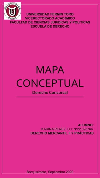 UNIVERSIDAD FERMIN TORO
VICERECTORADO ACADÉMICO
FACULTAD DE CIENCIAS JURÍDICAS Y POLÍTICAS
ESCUELA DE DERECHO
MAPA
CONCEPTUAL
Derecho Concursal
ALUMNO:
KARINA PEREZ. C.I: N°22.323766.
DERECHO MERCANTIL II Y PRÁCTICAS
Barquisimeto, Septiembre 2020
 