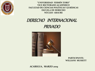“UNIVERSIDAD FERMÍN TORO”
VICE RECTORADO ACADÉMICO
FACULTAD DE CIENCIAS POLÍTICAS Y JURÍDICAS
ESCUELA DE DERECHO
NÚCLEO ARAURE
PARTICIPANTE:
WILLIANS MUSSETT
ACARIGUA, MARZO 2019
DERECHO INTERNACIONAL
PRIVADO
 