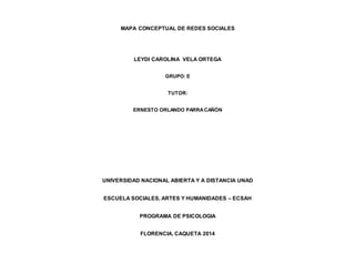 MAPA CONCEPTUAL DE REDES SOCIALES 
LEYDI CAROLINA VELA ORTEGA 
GRUPO: E 
TUTOR: 
ERNESTO ORLANDO PARRA CAÑÓN 
UNIVERSIDAD NACIONAL ABIERTA Y A DISTANCIA UNAD 
ESCUELA SOCIALES, ARTES Y HUMANIDADES – ECSAH 
PROGRAMA DE PSICOLOGIA 
FLORENCIA, CAQUETA 2014 
 