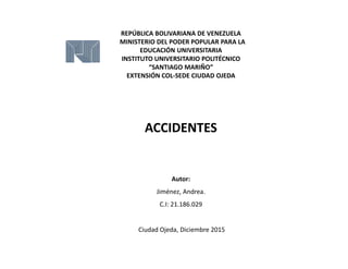 REPÚBLICA BOLIVARIANA DE VENEZUELA
MINISTERIO DEL PODER POPULAR PARA LA
EDUCACIÓN UNIVERSITARIA
INSTITUTO UNIVERSITARIO POLITÉCNICO
“SANTIAGO MARIÑO”
EXTENSIÓN COL-SEDE CIUDAD OJEDA
ACCIDENTES
Autor:
Jiménez, Andrea.
C.I: 21.186.029
Ciudad Ojeda, Diciembre 2015
 