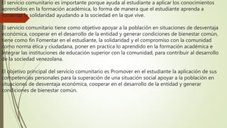 El servicio comunitario es importante porque ayuda al estudiante a aplicar los conocimientos
aprendidos en la formación académica, lo forma de manera que el estudiante aprenda a
fomentar la solidaridad ayudando a la sociedad en la que vive.
El servicio comunitario tiene como objetivo apoyar a la población en situaciones de desventaja
económica, cooperar en el desarrollo de la entidad y generar condiciones de bienestar común,
tiene como fin Fomentar en el estudiante, la solidaridad y el compromiso con la comunidad
como norma ética y ciudadana, poner en practica lo aprendido en la formación académica e
Integrar las instituciones de educación superior con la comunidad, para contribuir al desarrollo
de la sociedad venezolana.
El objetivo principal del servicio comunitario es Promover en el estudiante la aplicación de sus
competencias personales para la superación de una situación social apoyar a la población en
situaciones de desventaja económica, cooperar en el desarrollo de la entidad y generar
condiciones de bienestar común.
 