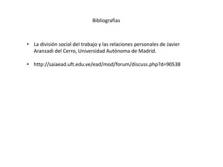 Bibliografías
• La división social del trabajo y las relaciones personales de Javier
Aranzadi del Cerro, Universidad Autónoma de Madrid.
• http://saiaead.uft.edu.ve/ead/mod/forum/discuss.php?d=90538