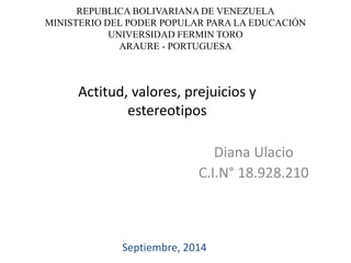 REPUBLICA BOLIVARIANA DE VENEZUELA 
MINISTERIO DEL PODER POPULAR PARA LA EDUCACIÓN 
UNIVERSIDAD FERMIN TORO 
ARAURE - PORTUGUESA 
Actitud, valores, prejuicios y 
estereotipos 
Diana Ulacio 
C.I.N° 18.928.210 
Septiembre, 2014 
 