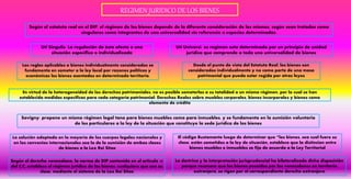 REGIMEN JURIDICO DE LOS BIENES
Según el estatuto real en el DIP, el régimen de los bienes depende de la diferente consideración de los mismos, según sean tratados como
singulares como integrantes de una universalidad sin referencia a especies determinadas.
Uti Singulis: La regulación de ésta afecta a una
situación especifica o individualizada
Uti Universi: su regimen esta determinado por un principio de unidad
jurídica que comprende a toda una universalidad de bienes
Desde el punto de vista del Estatuto Real, los bienes son
considerados individualmente y no como parte de una masa
patrimonial que pueda estar regida por otras leyes
Las reglas aplicables a bienes individualmente considerados se
fundamenta en someter a la ley local por razones políticas y
económicas los bienes asentados en determinado territorio.
En virtud de la heterogeneidad de los derechos patrimoniales, no es posible someterlos a su totalidad a un mismo régimen, por lo cual se han
establecido medidas especificas para cada categoría patrimonial: Derechos Reales sobre muebles corporales, bienes incorporales y bienes como
elemento de crédito
Savigny: propone un mismo régimen legal tano para bienes muebles como para inmuebles, y se fundamenta en la sumisión voluntaria
de los particulares a la ley de la situación que constituye la sede jurídica de los bienes
La solución adoptada en la mayoría de los cuerpos legales nacionales y
en los convenios internacionales sea la de la sumisión de ambas clases
de bienes a la Lex Rei Sitae
El código Bustamante luego de determinar que “los bienes, sea cual fuere su
clase, están sometidos a la ley de situación, establece que la distincion entre
bienes muebles e inmuebles se fija de acuerdo a la Ley Territorial
Según el derecho venezolano, la norma de DIP contenida en el articulo 10
del C.C, establece el régimen jurídico de los bienes, cualquiera que sea su
clase, mediante el sistema de la Lex Rei Sitae
La doctrina y la interpretación jurisprudencial ha bilateralizado dicha disposición
porque reconoce que los bienes poseídos por los venezolanos en territorio
extranjero, se rigen por el correspondiente derecho extranjero
 