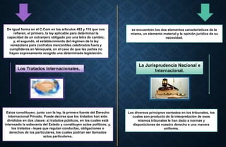 De igual forma en el C.Com en los artículos 483 y 116 que nos
refieren, el primero, la ley aplicable para determinar la
capacidad de un extranjero obligado por una letra de cambio;
y, el segundo, el establecimiento del régimen de la ley
venezolana para contratos mercantiles celebrados fuera y
cumplideros en Venezuela, en el caso de que las partes no
hayan expresamente acogido una determinada legislación.
se encuentren los dos elementos característicos de la
misma, un elemento material y la opinión jurídica de su
necesidad.
Los Tratados Internacionales.
La Jurisprudencia Nacional e
Internacional.
Estos constituyen, junto con la ley, la primera fuente del Derecho
Internacional Privado. Puede decirse que los tratados han sido
divididos en dos clases: a) tratados públicos, en los cuales está
interesado la soberanía del Estado y constituyen actos políticos; y,
los tratados - leyes que regulan conductas, obligaciones o
derechos de los particulares, los cuales podrían ser llamados
actos particulares.
Los diversos principios sentados en los tribunales, los
cuales son producto de la interpretación de esos
mismos tribunales le han dado a normas y
disposiciones de nuestro derecho e una manera
uniforme,
 