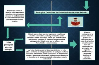 Principios Generales del Derecho Internacional Privado.
Al principio existía un
derecho inter - estatal con
principios normativos que
ninguno de los Estados de
la comunidad internacional
podría considerar como
propios.
El de la lex rei sitae, que rige legalmente a los bienes
muebles e inmuebles por la ley donde ellos están
ubicados; el de la locus regit actum, que permite que un
acto jurídico cumplido en el exterior tenga completa
validez en otro Estado en lo que se refiere a sus
formalidades y solemnidades,
así esta relación o acto jurídico sean distintos en este
último territorio; el de la personalidad de las leyes, mediante
el cual las referentes al estado y capacidad de las personas
siguen a las mismas, donde ellas establezcan su residencia
o domicilio; el de la autonomía de la voluntad en materia
contractual;
Tales
principios
son, por
ejemplo,
El efecto
excluyente de la
noción del orden
público y la
aplicación, en su
caso, de la lex fori,
y muchos otros
más que
constituyen los
principios que
rigen las
instituciones y
relaciones
jurídicas de
carácter
jusprivatista.
 