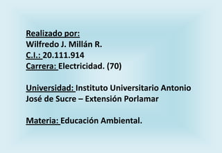 Realizado por:
Wilfredo J. Millán R.
C.I.: 20.111.914
Carrera: Electricidad. (70)
Universidad: Instituto Universitario Antonio
José de Sucre – Extensión Porlamar
Materia: Educación Ambiental.

 