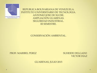 REPUBLICA BOLIVARIANA DE VENEZUELA.
INSTITUTO UNIVERSITARIO DE TECNOLOGIA.
ANTONIO JOSE DE SUCRE.
AMPLIACIÓN GUARENAS.
SEGURIDAD INDUSTRIAL.
III SEMESTRE.
CONSERVACIÓN AMBIENTAL.
PROF: MARIBEL PEREZ SUHEIDE DELGADO
VICTOR DIAZ
GUARENAS, JULIO 2015
 