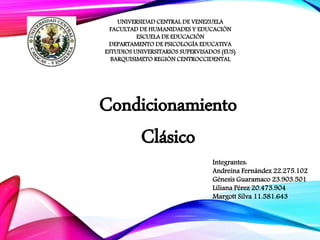 UNIVERSIDAD CENTRAL DE VENEZUELA
FACULTAD DE HUMANIDADES Y EDUCACIÓN
ESCUELA DE EDUCACIÓN
DEPARTAMENTO DE PSICOLOGÍA EDUCATIVA
ESTUDIOS UNIVERSITARIOS SUPERVISADOS (EUS)
BARQUISIMETO REGIÓN CENTROCCIDENTAL
Condicionamiento
Clásico
Integrantes:
Andreina Fernández 22.275.102
Génesis Guaramaco 23.903.501
Liliana Pérez 20.473.904
Margott Silva 11.581.643
 