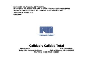 REPÚBLICA BOLIVARIANA DE VENEZUELA
MINISTERIO DEL PODER POPULAR PARA LA EDUCACIÓN UNIVERSITARIA
INSTITUTO UNIVERSITARIO POLITÉCNICO “SANTIAGO MARIÑO”
INGENIERIA INDUSTRIAL
ELECTIVA V
Calidad y Calidad Total
PROFESORA: REALIZADO POR:
Lcda. MSc. Xiomara Gutiérrez Gabriel Sifontes C.I:13.392.819
MATURIN, 08 DE MAYO DE 2014
 