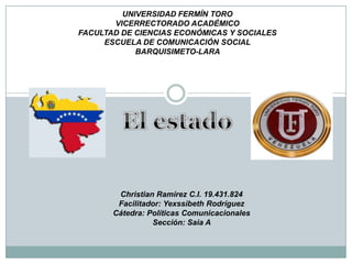 UNIVERSIDAD FERMÍN TORO
VICERRECTORADO ACADÉMICO
FACULTAD DE CIENCIAS ECONÓMICAS Y SOCIALES
ESCUELA DE COMUNICACIÓN SOCIAL
BARQUISIMETO-LARA

Christian Ramírez C.I. 19.431.824
Facilitador: Yexssibeth Rodríguez
Cátedra: Políticas Comunicacionales
Sección: Saia A

 