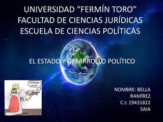 UNIVERSIDAD “FERMÍN TORO”
FACULTAD DE CIENCIAS JURÍDICAS
ESCUELA DE CIENCIAS POLÍTICAS
EL ESTADO Y DESARROLLO POLÍTICO

NOMBRE: BELLA
RAMÍREZ
C.I: 19431822
SAIA

 