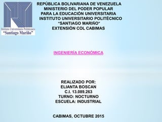 REPÚBLICA BOLIVARIANA DE VENEZUELA
MINISTERIO DEL PODER POPULAR
PARA LA EDUCACIÓN UNIVERSITARIA
INSTITUTO UNIVERSITARIO POLITÉCNICO
“SANTIAGO MARIÑO”
EXTENSIÓN COL CABIMAS
INGENIERÍA ECONÓMICA
REALIZADO POR:
ELIANTA BOSCAN
C.I. 13.089.263
TURNO: NOCTURNO
ESCUELA: INDUSTRIAL
CABIMAS, OCTUBRE 2015
 