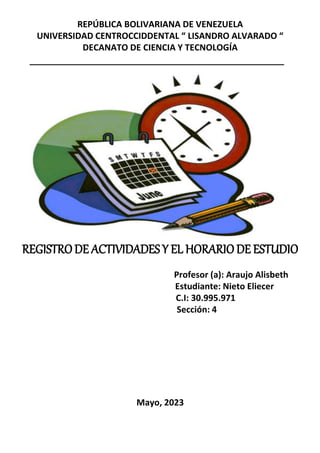 REPÚBLICA BOLIVARIANA DE VENEZUELA
UNIVERSIDAD CENTROCCIDDENTAL “ LISANDRO ALVARADO “
DECANATO DE CIENCIA Y TECNOLOGÍA
REGISTRODE ACTIVIDADESY EL HORARIODE ESTUDIO
Profesor (a): Araujo Alisbeth
Estudiante: Nieto Eliecer
C.I: 30.995.971
Sección: 4
Mayo, 2023
 