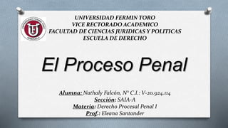 UNIVERSIDAD FERMIN TORO
VICE RECTORADO ACADEMICO
FACULTAD DE CIENCIAS JURIDICAS Y POLITICAS
ESCUELA DE DERECHO
Alumna: Nathaly Falcón, N° C.I.: V-20.924.114
Sección: SAIA-A
Materia: Derecho Procesal Penal I
Prof.: Eleana Santander
El Proceso Penal
 