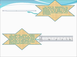  Las barras de desplazamiento : nos
                                               permiten movernos a lo largo y ancho del
                                               documento de forma rápida y sencilla,
                                               simplemente hay que desplazar la barra
                                               arrastrándola con el ratón, o hacer clic en
                                               los triángulos.




  Las reglas :nos permiten establecer
tabulaciones y sangrías en los párrafos
seleccionados, colocar los márgenes, etc. Es
posible que no se muestren por defecto.
Para visualizar las reglas deberás pulsar el
pequeño botón que hay justo sobre la barra
de desplazamiento vertical de la derecha
 