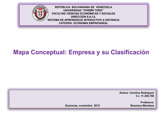 REPÚBLICA BOLIVARIANA DE VENEZUELA
                    UNIVERSIDAD “FERMÍN TORO”
             FACULTAD CIENCIAS ECONÓMICAS Y SOCIALES
                         DIRECCIÓN S.A.I.A.
          SISTEMA DE APRENDIZAJE INTERACTIVO A DISTANCIA
                 CÁTEDRA: ECONOMIA EMPRESARIAL




Mapa Conceptual: Empresa y su Clasificación




                                                       Autora: Carolina Rodríguez
                                                                   C.I. 11.305.796

                                                                     Profesora:
                     Guarenas, noviembre 2012                  Rosmary Mendoza
 