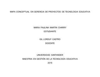 MAPA CONCEPTUAL EN GERENCIA DE PROYECTOS DE TECNOLOGIA EDUCATIVA
MARIA PAULINA MARTIN CHARRY
ESTUDIANTE
GIL LORDUY CASTRO
DOCENTE
UNIVERSIDAD SANTANDER
MAESTRIA EN GESTIÓN DE LA TECNOLOGÍA EDUCATIVA
2016
 