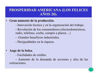 PROSPERIDAD AMERICANA (LOS FELICES AÑOS 20). Gran aumento de la producción. - Innovación técnica y en la organización del trabajo. - Revolución de los consumidores (electrodomésticos,  radio, teléfono, coche, compra a plazos…) -  Grandes beneficios industriales. - Desigualdades en la riqueza. Auge de la bolsa. - Facilidades de crédito. - Aumento de la demanda de acciones y alza de las  cotizaciones. 2 
