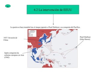 6.2 La intervención de EEUU La guerra se hace mundial tras el ataque japonés a Pearl Harbour y su conquista del Pacífico. Pearl Harbour (Islas Hawai) Japón conquista las colonias europeas en Asia (1942) 1937- Invasión de China 33 