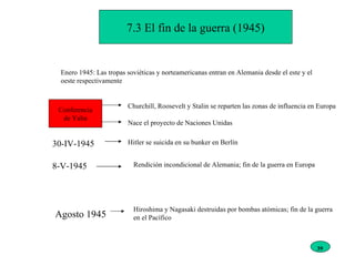 7.3 El fin de la guerra (1945) Enero 1945: Las tropas soviéticas y norteamericanas entran en Alemania desde el este y el oeste respectivamente Conferencia de Yalta Churchill, Roosevelt y Stalin se reparten las zonas de influencia en Europa Nace el proyecto de Naciones Unidas 30-IV-1945 Hitler se suicida en su bunker en Berlín 8-V-1945 Rendición incondicional de Alemania; fin de la guerra en Europa Agosto 1945 Hiroshima y Nagasaki destruidas por bombas atómicas; fin de la guerra en el Pacífico 39 