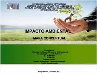 REPÚBLICA BOLIVARIANA DE VENEZUELA
MINISTERIO DEL PODER POPULAR PARA LA EDUCACION
INSTITUTO UNIVERSITARIO POLITECNICO SANTIAGO MARIÑO
EXTENSION BARINAS.
IMPACTO AMBIENTAL
MAPA CONCEPTUAL
Participantes.
Mendoza Rodríguez, Génesis de la Chiquinquirá.
Almeida Legón, Layneth Kehismer
C.I. 21.126.217
20.890.524
Sección. SAIA A
Cátedra. Arquitectura e Impacto Ambiental.
Prof(a). Jorge Zamudio.
.
Barquisimeto, Diciembre 2012