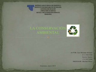 LA CONSERVACIÓN
AMBIENTAL
AUTOR: Luz Mariana Serrano
C.I: 23611244
Jessica Santos
C.I:19371096
PROFESOR: Maribel Pérez
Guarenas, enero 2015
 