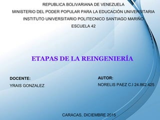 Page 1
REPUBLICA BOLIVARIANA DE VENEZUELA
MINISTERIO DEL PODER POPULAR PARA LA EDUCACIÓN UNIVERSITARIA
INSTITUTO UNIVERSITARIO POLITECNICO SANTIAGO MARIÑO
ESCUELA 42
ETAPAS DE LA REINGENIERÍA
AUTOR:
NORELIS PAEZ C.I 24.862.425
DOCENTE:
YRAIS GONZALEZ
CARACAS, DICIEMBRE 2015
 
