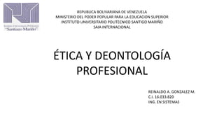 REPUBLICA BOLIVARIANA DE VENEZUELA
MINISTERIO DEL PODER POPULAR PARA LA EDUCACION SUPERIOR
INSTITUTO UNIVERSITARIO POLITECNICO SANTIGO MARIÑO
SAIA INTERNACIONAL
ÉTICA Y DEONTOLOGÍA
PROFESIONAL
REINALDO A. GONZALEZ M.
C.I. 16.033.820
ING. EN SISTEMAS
 