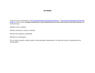 ACTIVIDAD
Luego de revisar los documentos "Las Tres Generaciones de los Derechos Humanos" y "Hacia la Cuarta Generación de Derechos
Humanos" deben realizar un mapa conceptual que retome sintéticamente las cuatro generaciones de derechos humanos que
se hace mención:
Derechos civiles y políticos;
Derechos económicos, sociales y culturales;
Derechos de los pueblos y solidaridad;
Derechos en el ciberespacio.
En este mapa conceptual se deben resaltar las ideas principales organizadoras y las ideas que de estas se desprenden de una
manera gráfica