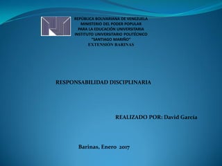 REPÚBLICA BOLIVARIANA DE VENEZUELA
MINISTERIO DEL PODER POPULAR
PARA LA EDUCACIÓN UNIVERSITARIA
INSTITUTO UNIVERSITARIO POLITÉCNICO
“SANTIAGO MARIÑO”
EXTENSIÓN BARINAS
REALIZADO POR: David García
Barinas, Enero 2017
RESPONSABILIDAD DISCIPLINARIA
 