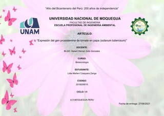 “Año del Bicentenario del Perú: 200 años de independencia”
ILO-MOQUEGUA-PERU
Fecha de entrega: 27/06/2021
UNIVERSIDAD NACIONAL DE MOQUEGUA
FACULTAD DE INGENIERIA
ESCUELA PROFESIONAL DE INGENIERIA AMBIENTAL
ARTÍCULO:
“Expresión del gen prosistemina de tomate en papa (solanum tuberosum)”
DOCENTE:
BLGO. Hebert Hernan Soto Gonzales
CURSO:
Biotecnología
ESTUDIANTE:
Lidia Marleni Coaquera Zanga
CODIGO:
2018205015
CICLO: VII
 