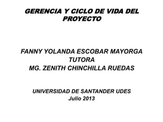 GERENCIA Y CICLO DE VIDA DEL
PROYECTO
FANNY YOLANDA ESCOBAR MAYORGA
TUTORA
MG. ZENITH CHINCHILLA RUEDAS
UNIVERSIDAD DE SANTANDER UDES
Julio 2013
 