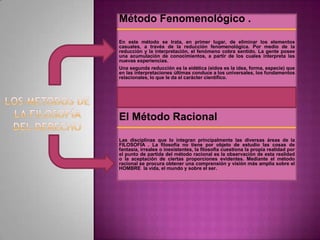Método Fenomenológico .
En este método se trata, en primer lugar, de eliminar los elementos
casuales, a través de la reducción fenomenológica. Por medio de la
reducción y la interpretación, el fenómeno cobra sentido. La gente posee
una acumulación de conocimientos, a partir de los cuales interpreta las
nuevas experiencias.
Una segunda reducción es la eidética (eidos es la idea, forma, especie) que
en las interpretaciones últimas conduce a los universales, los fundamentos
relacionales, lo que le da el carácter científico.

El Método Racional
Las disciplinas que lo integran principalmente las diversas áreas de la
FILOSOFIA . La filosofía no tiene por objeto de estudio las cosas de
fantasía, irreales o inexistentes, la filosofía cuestiona la propia realidad por
el punto de partida del método racional es la observación de esta realidad
o la aceptación de ciertas proporciones evidentes. Mediante el método
racional se procura obtener una comprensión y visión más amplia sobre el
HOMBRE la vida, el mundo y sobre el ser.

 