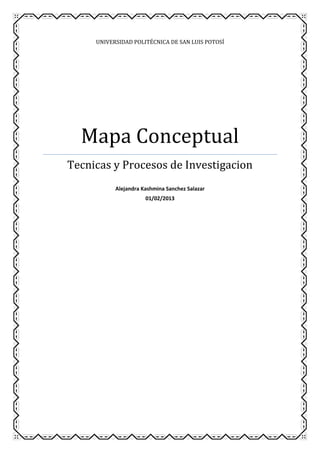 UNIVERSIDAD POLITÉCNICA DE SAN LUIS POTOSÍ




  Mapa Conceptual
Tecnicas y Procesos de Investigacion
           Alejandra Kashmina Sanchez Salazar
                      01/02/2013
 