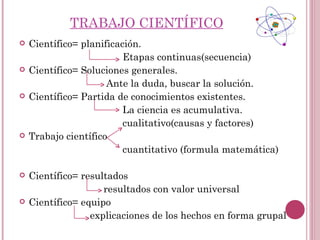 TRABAJO CIENTÍFICO
   Científico= planificación.
                          Etapas continuas(secuencia)
   Científico= Soluciones generales.
                      Ante la duda, buscar la solución.
   Científico= Partida de conocimientos existentes.
                          La ciencia es acumulativa.
                          cualitativo(causas y factores)
   Trabajo científico
                          cuantitativo (formula matemática)

   Científico= resultados
                     resultados con valor universal
   Científico= equipo
                  explicaciones de los hechos en forma grupal
 