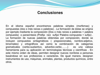 Conclusiones
En el idioma español encontramos palabras simples (morfemas) y
compuestas (dos o más raíces o palabras) . La formación de éstas se origina
por ejemplo mediante la composición (Dos o más raíces o palabras = palabra
compuesta) o parasíntesis (Prefijo raíz sufijo/ Palabra compuesta + sufijo) .
La formación de nuevas palabras obtenidas por composición, donde se
incluyen compuestos sintagmáticos ( preposicionales, nombre-adjetivo,
binomiales) y ortográficos así como la combinación de categorías
gramaticales (verbo-sustantivo, adverbio-verbo…….) es una valiosa
herramienta para su aplicación en terminologías técnicas y científicas . En
este mismo orden de ideas, permiten designar nuevos nombres a personas
basándose en sus profesiones o caracteres. De igual manera, designan
instrumentos de uso, máquinas, animales, plantas, productos químicos, entre
otros.
 