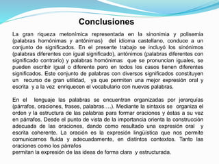 La gran riqueza metonímica representada en la sinonimia y polisemia
(palabras homónimas y antónimas) del idioma castellano, conduce a un
conjunto de significados. En el presente trabajo se incluyó los sinónimos
(palabras diferentes con igual significado), antónimos (palabras diferentes con
significado contrario) y palabras homónimas que se pronuncian iguales, se
pueden escribir igual o diferente pero en todos los casos tienen diferentes
significados. Este conjunto de palabras con diversos significados constituyen
un recurso de gran utilidad, ya que permiten una mejor expresión oral y
escrita y a la vez enriquecen el vocabulario con nuevas palabras.
En el lenguaje las palabras se encuentran organizadas por jerarquías
(párrafos, oraciones, frases, palabras….). Mediante la sintaxis se organiza el
orden y la estructura de las palabras para formar oraciones y éstas a su vez
en párrafos. Desde el punto de vista de la importancia orienta la construcción
adecuada de las oraciones, dando como resultado una expresión oral y
escrita coherente. La oración es la expresión lingüística que nos permite
comunicarnos fluida y adecuadamente, en distintos contextos. Tanto las
oraciones como los párrafos
permitan la expresión de las ideas de forma clara y estructurada.
Conclusiones
 