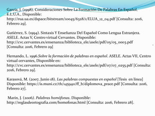 .
García, J. (1998). Consideraciones Sobre La Formación De Palabras En Español.
E.L.U.A., Disponible:
http://rua.ua.es/dspace/bitstream/10045/6328/1/ELUA_12_04.pdf [Consulta: 2016,
Febrero 29].
Gutiérrez, S. (1994). Sintaxis Y Enseñanza Del Español Como Lengua Extranjera.
ASELE. Actas V, Centro virtual Cervantes. Disponible:
http://cvc.cervantes.es/ensenanza/biblioteca_ele/asele/pdf/05/05_0003.pdf
[Consulta: 2016, Febrero 29]
Hernando, L. 1996.Sobre la formación de palabras en español. ASELE. Actas VII, Centro
virtual cervantes, Disponible en:
http://cvc.cervantes.es/ensenanza/biblioteca_ele/asele/pdf/07/07_0255.pdf [Consulta:
2016, Febrero 29].
Karasová, M. (2007, Junio 18). Las palabras compuestas en español [Tesis en línea]
Disponible: https://is.muni.cz/th/145940/ff_b/diplomova_prace.pdf [Consulta: 2016,
Febrero 27].
Marín, J. (2006). Palabras homófonas. Disponible:
http://reglasdeortografia.com/homofonas.html [Consulta: 2016, Febrero 28].
 
