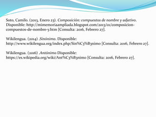 Soto, Camilo. (2013, Enero 23). Composición: compuestos de nombre y adjetivo.
Disponible: http://mimemoriaampliada.blogspot.com/2013/01/composicion-
compuestos-de-nombre-y.htm [Consulta: 2016, Febrero 27].
Wikilengua. (2014) .Sinónimo. Disponible:
http://www.wikilengua.org/index.php/Sin%C3%B3nimo [Consulta: 2016, Febrero 27].
Wikilengua. (2016) .Antónimo Disponible:
https://es.wikipedia.org/wiki/Ant%C3%B3nimo [Consulta: 2016, Febrero 27].
 