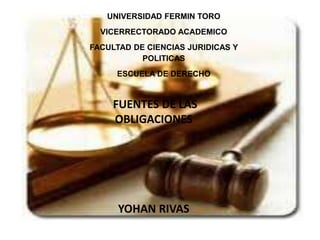 UNIVERSIDAD FERMIN TORO
VICERRECTORADO ACADEMICO
FACULTAD DE CIENCIAS JURIDICAS Y
POLITICAS
ESCUELA DE DERECHO
FUENTES DE LAS
OBLIGACIONES
YOHAN RIVAS
 