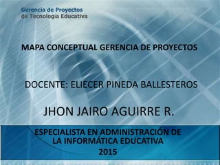 JHON JAIRO AGUIRRE R.
ESPECIALISTA EN ADMINISTRACIÓN DE
LA INFORMÁTICA EDUCATIVA
2015
MAPA CONCEPTUAL GERENCIA DE PROYECTOS
DOCENTE: ELIECER PINEDA BALLESTEROS
Gerencia de Proyectos
de Tecnología Educativa
 