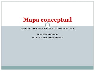 CONCEPTOS Y FUNCIONES ADMINISTRATIVAS. PRESENTADO POR:  JEIMIS P. IGLESIAS FREILE. Mapa conceptual  