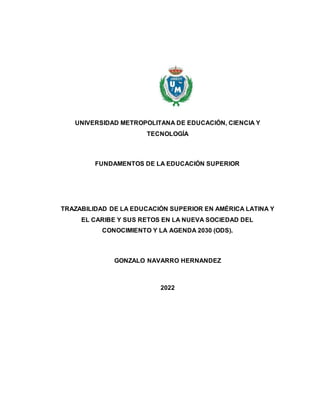 UNIVERSIDAD METROPOLITANA DE EDUCACIÓN, CIENCIA Y
TECNOLOGÍA
FUNDAMENTOS DE LA EDUCACIÓN SUPERIOR
TRAZABILIDAD DE LA EDUCACIÓN SUPERIOR EN AMÉRICA LATINA Y
EL CARIBE Y SUS RETOS EN LA NUEVA SOCIEDAD DEL
CONOCIMIENTO Y LA AGENDA 2030 (ODS).
GONZALO NAVARRO HERNANDEZ
2022
 